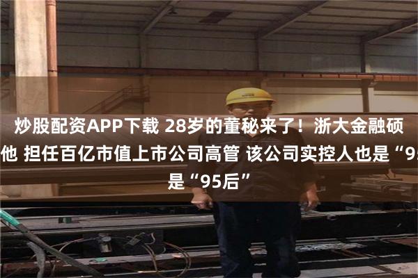 炒股配资APP下载 28岁的董秘来了！浙大金融硕士的他 担任百亿市值上市公司高管 该公司实控人也是“95后”