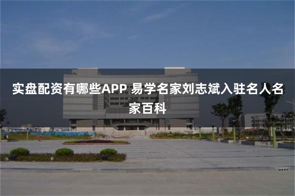 实盘配资有哪些APP 易学名家刘志斌入驻名人名家百科