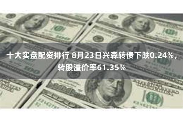 十大实盘配资排行 8月23日兴森转债下跌0.24%，转股溢价率61.35%