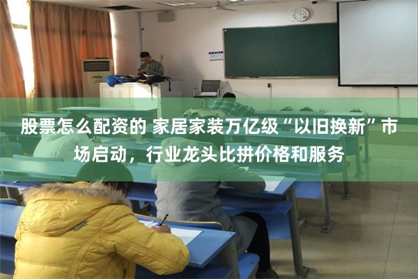 股票怎么配资的 家居家装万亿级“以旧换新”市场启动，行业龙头比拼价格和服务