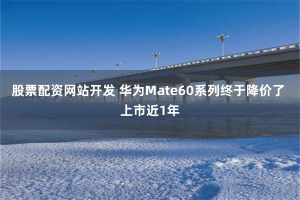 股票配资网站开发 华为Mate60系列终于降价了 上市近1年