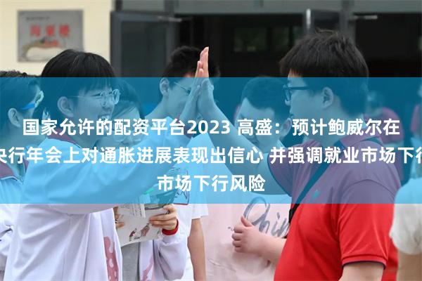 国家允许的配资平台2023 高盛：预计鲍威尔在全球央行年会上对通胀进展表现出信心 并强调就业市场下行风险