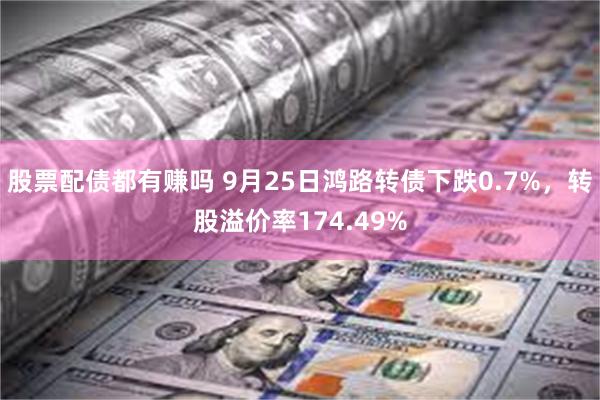 股票配债都有赚吗 9月25日鸿路转债下跌0.7%，转股溢价率174.49%