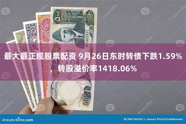 最大最正规股票配资 9月26日东时转债下跌1.59%，转股溢价率1418.06%