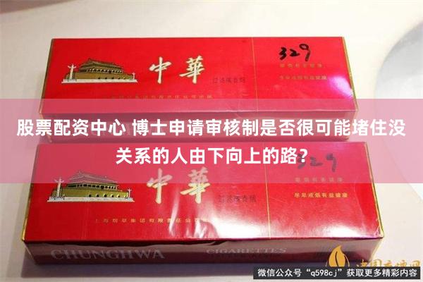 股票配资中心 博士申请审核制是否很可能堵住没关系的人由下向上的路？