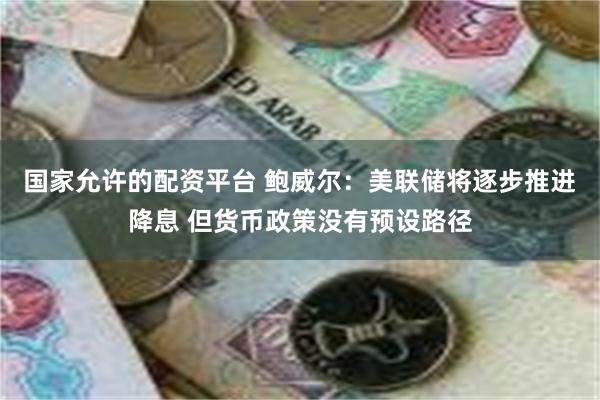 国家允许的配资平台 鲍威尔：美联储将逐步推进降息 但货币政策没有预设路径