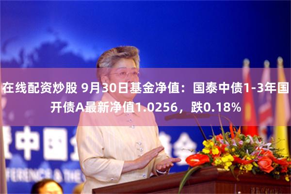 在线配资炒股 9月30日基金净值：国泰中债1-3年国开债A最新净值1.0256，跌0.18%