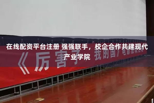 在线配资平台注册 强强联手，校企合作共建现代产业学院