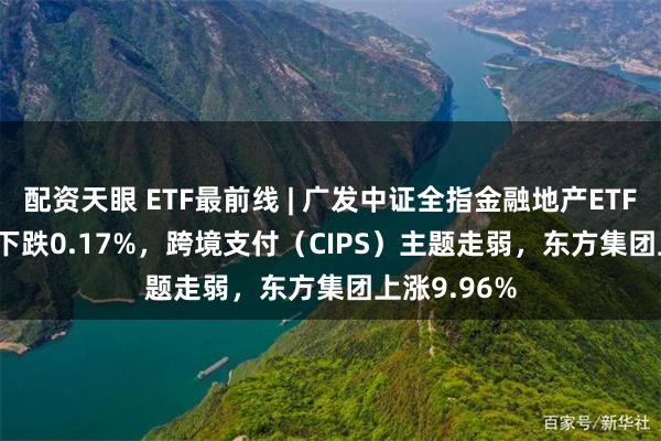 配资天眼 ETF最前线 | 广发中证全指金融地产ETF(159940)下跌0.17%，跨境支付（CIPS）主题走弱，东方集团上涨9.96%