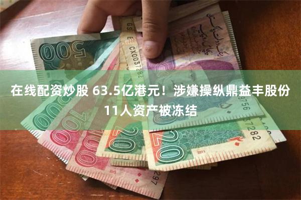 在线配资炒股 63.5亿港元！涉嫌操纵鼎益丰股份11人资产被冻结