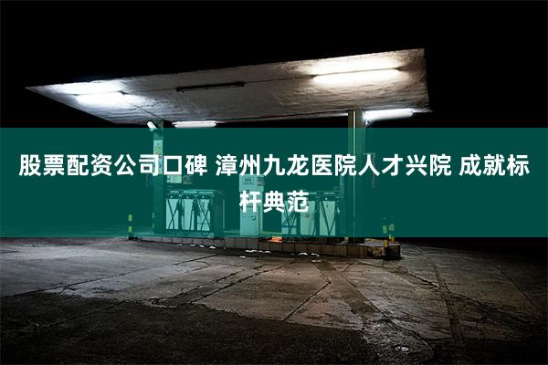 股票配资公司口碑 漳州九龙医院人才兴院 成就标杆典范