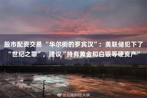 股市配资交易 “华尔街的罗宾汉”：美联储犯下了“世纪之罪”，建议“持有黄金和白银等硬资产”