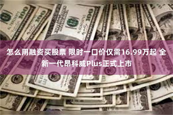 怎么用融资买股票 限时一口价仅需16.99万起 全新一代昂科威Plus正式上市