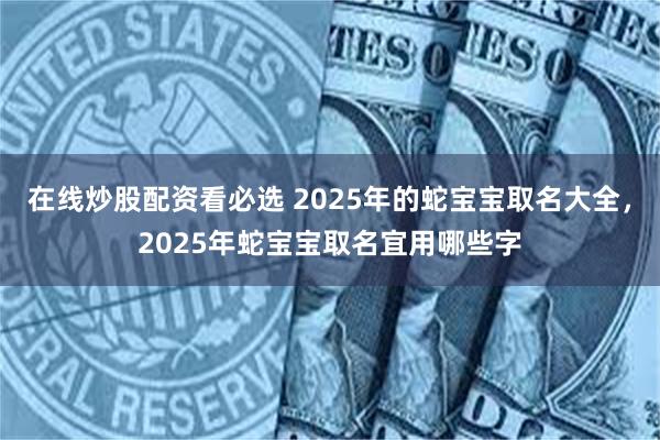 在线炒股配资看必选 2025年的蛇宝宝取名大全，2025年蛇宝宝取名宜用哪些字