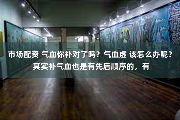 市场配资 气血你补对了吗？气血虚 该怎么办呢？ 其实补气血也是有先后顺序的，有