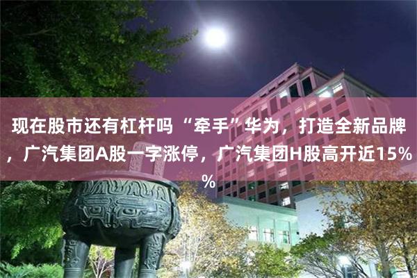 现在股市还有杠杆吗 “牵手”华为，打造全新品牌，广汽集团A股一字涨停，广汽集团H股高开近15%