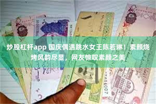 炒股杠杆app 国庆偶遇跳水女王陈若琳！素颜烧烤风韵尽显，网友惊叹素颜之美