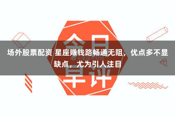 场外股票配资 星座赚钱路畅通无阻，优点多不显缺点，尤为引人注目