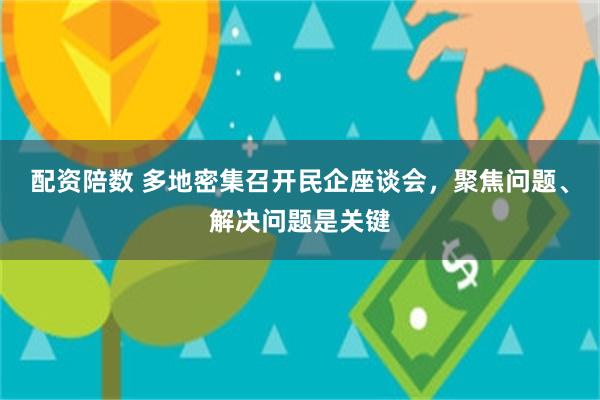 配资陪数 多地密集召开民企座谈会，聚焦问题、解决问题是关键