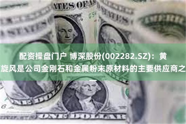 配资操盘门户 博深股份(002282.SZ)：黄河旋风是公司金刚石和金属粉末原材料的主要供应商之一