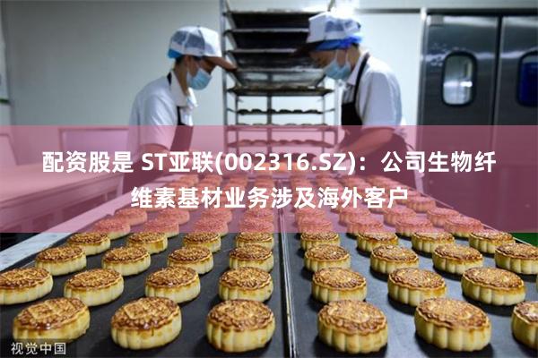 配资股是 ST亚联(002316.SZ)：公司生物纤维素基材业务涉及海外客户