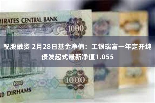 配股融资 2月28日基金净值：工银瑞富一年定开纯债发起式最新净值1.055