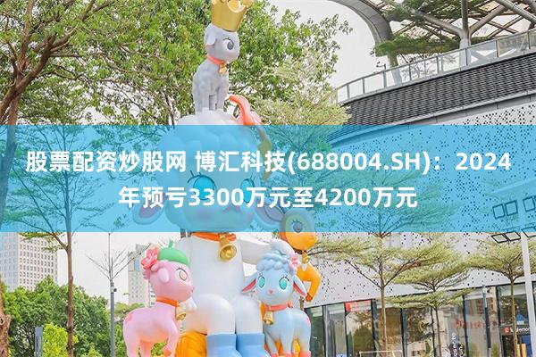 股票配资炒股网 博汇科技(688004.SH)：2024年预亏3300万元至4200万元