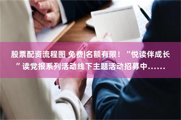 股票配资流程图 免费|名额有限！“悦读伴成长”读党报系列活动线下主题活动招募中……