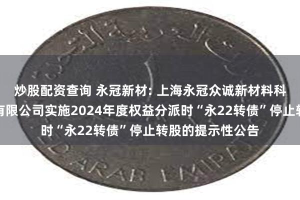 炒股配资查询 永冠新材: 上海永冠众诚新材料科技（集团）股份有限公司实施2024年度权益分派时“永22转债”停止转股的提示性公告