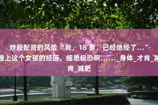 炒股配资的风险 “我，18 岁，已经绝经了…”热搜上这个女孩的经历，细思极恐啊……_身体_才肯_减肥