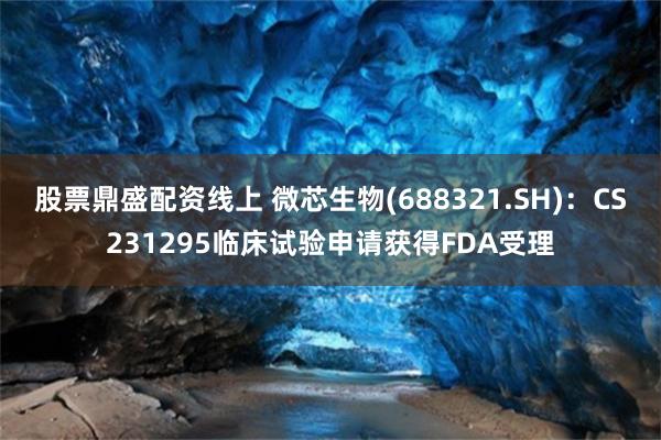 股票鼎盛配资线上 微芯生物(688321.SH)：CS231295临床试验申请获得FDA受理