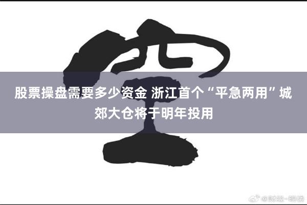 股票操盘需要多少资金 浙江首个“平急两用”城郊大仓将于明年投用