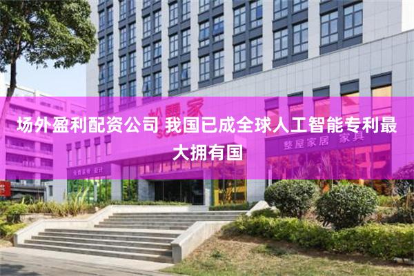 场外盈利配资公司 我国已成全球人工智能专利最大拥有国