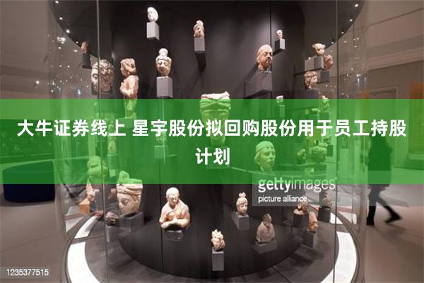 大牛证券线上 星宇股份拟回购股份用于员工持股计划