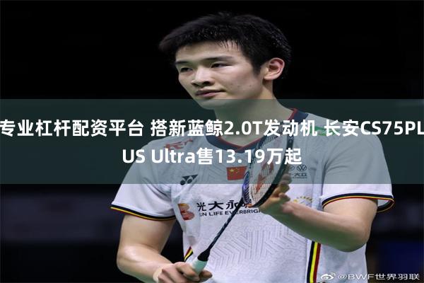 专业杠杆配资平台 搭新蓝鲸2.0T发动机 长安CS75PLUS Ultra售13.19万起